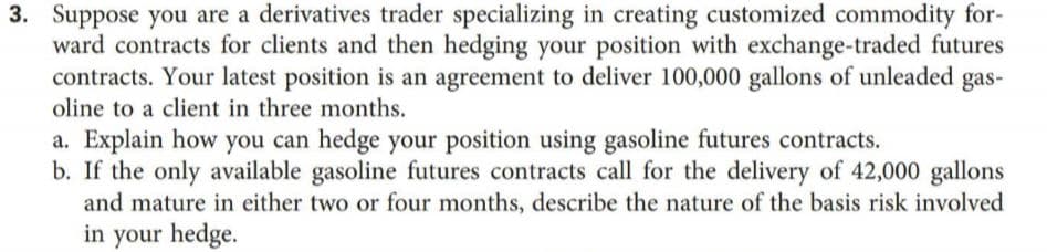 3. Suppose you are a derivatives trader specializing in creating customized commodity for-
ward contracts for clients and then hedging your position with exchange-traded futures
contracts. Your latest position is an agreement to deliver 100,000 gallons of unleaded gas-
oline to a client in three months.
a. Explain how you can hedge your position using gasoline futures contracts.
b. If the only available gasoline futures contracts call for the delivery of 42,000 gallons
and mature in either two or four months, describe the nature of the basis risk involved
in your hedge.
