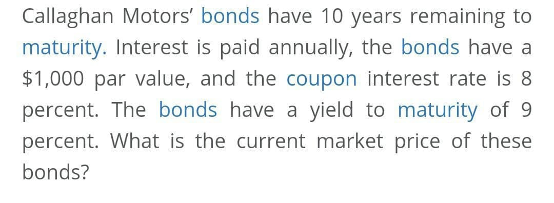 Callaghan Motors' bonds have 10 years remaining to
maturity. Interest is paid annually, the bonds have a
$1,000 par value, and the coupon interest rate is 8
percent. The bonds have a yield to maturity of 9
percent. What is the current market price of these
bonds?
