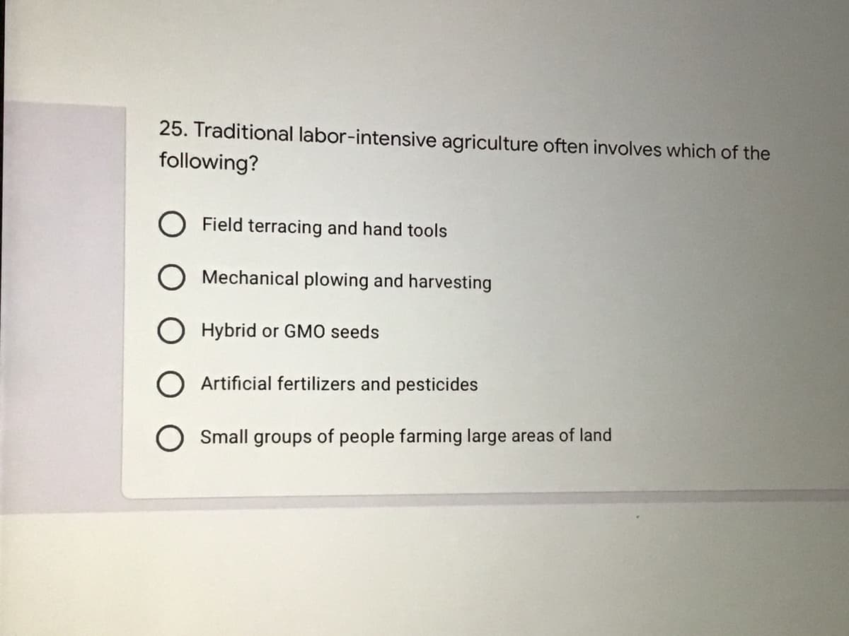 25. Traditional labor-intensive agriculture often involves which of the
following?
O Field terracing and hand tools
Mechanical plowing and harvesting
O Hybrid or GMO seeds
O Artificial fertilizers and pesticides
Small groups of people farming large areas of land
