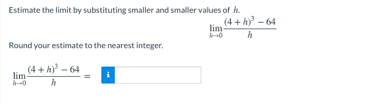 Estimate the limit by substituting smaller and smaller values of h.
(4 + h) – 64
lim
h→0
h
Round your estimate to the nearest integer.
(4 + h)³ – 64
i
lim
h→0
h
