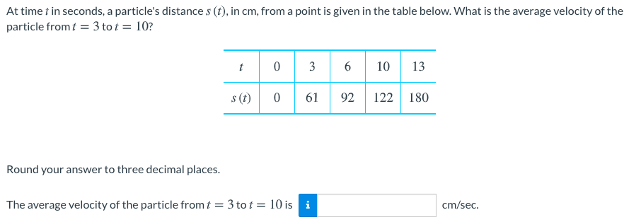 At time t in seconds, a particle's distance s (t), in cm, from a point is given in the table below. What is the average velocity of the
particle from t = 3 to t = 10?
10 13
t
6
s (t)
61
92
122 180
Round your answer to three decimal places.
The average velocity of the particle from t = 3 to t = 10 is i
cm/sec.
