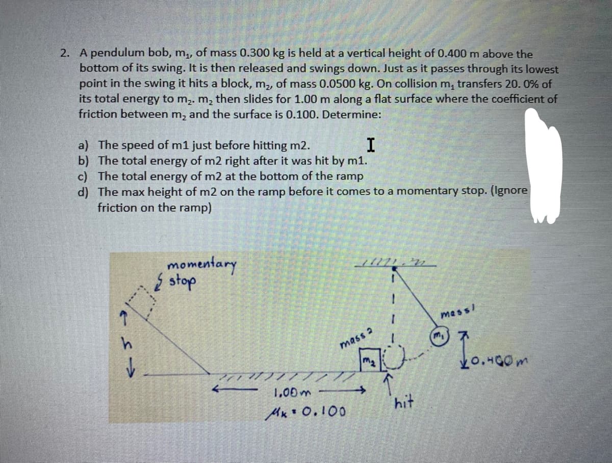 2. A pendulum bob, m,, of mass 0.300 kg is held at a vertical height of 0.400 m above the
bottom of its swing. It is then released and swings down. Just as it passes through its lowest
point in the swing it hits a block, m,, of mass 0.0500 kg. On collision m, transfers 20. 0% of
its total energy to m,. m, then slides for 1.00 m along a flat surface where the coefficient of
friction between m, and the surface is 0.100. Determine:
a) The speed of m1 just before hitting m2.
b) The total energy of m2 right after it was hit by m1.
c) The total energy of m2 at the bottom of the ramp
d) The max height of m2 on the ramp before it comes to a momentary stop. (Ignore
friction on the ramp)
I
momentary
{ stop
mess/
mass 2
1,00m
hit
Mx* 0.100
