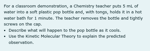 For a classroom demonstration, a Chemistry teacher puts 5 mL of
water into a soft plastic pop bottle and, with tongs, holds it in a hot
water bath for 1 minute. The teacher removes the bottle and tightly
screws on the cap.
• Describe what will happen to the pop bottle as it cools.
• Use the Kinetic Molecular Theory to explain the predicted
observation.
