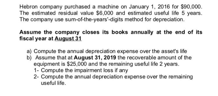 Hebron company purchased a machine on January 1, 2016 for $90,000.
The estimated residual value $6,000 and estimated useful life 5 years.
The company use sum-of-the-years'-digits method for depreciation.
Assume the company closes its books annually at the end of its
fiscal year at August 31
a) Compute the annual depreciation expense over the asset's life
b) Assume that at August 31, 2019 the recoverable amount of the
equipment is $25,000 and the remaining useful life 2 years.
1- Compute the impairment loss if any
2- Compute the annual depreciation expense over the remaining
useful life.
