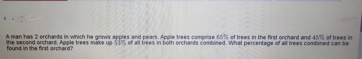 A man has 2 orchards in which he grows apples and pears. Apple trees comprise 65% of trees in the first orchard and 45% of trees in
the second orchard. Apple trees make up 53% of all trees in both orchards combined. What percentage of all trees combined can be
found in the first orchard?
