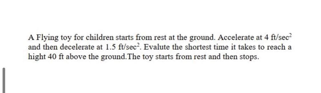A Flying toy for children starts from rest at the ground. Accelerate at 4 ft/sec?
and then decelerate at 1.5 ft/sec?. Evalute the shortest time it takes to reach a
hight 40 ft above the ground.The toy starts from rest and then stops.
