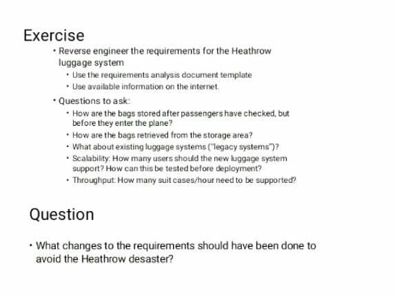 Exercise
• Reverse engineer the requirements for the Heathrow
lugga ge system
• Use the requirements analysis document template
• Use available information on the internet.
• Questions to ask:
• How are the bags stored after passengers have checked, but
before they enter the plane?
• How are the bags retrieved from the storage area?
• What about existing luggage systems ("legacy systems")?
• Scalability: How many users should the new luggage system
support? How can this be tested before deployment?
• Throughput How many suit cases/hour need to be supported?
Question
• What changes to the requirements should have been done to
avoid the Heathrow desaster?
