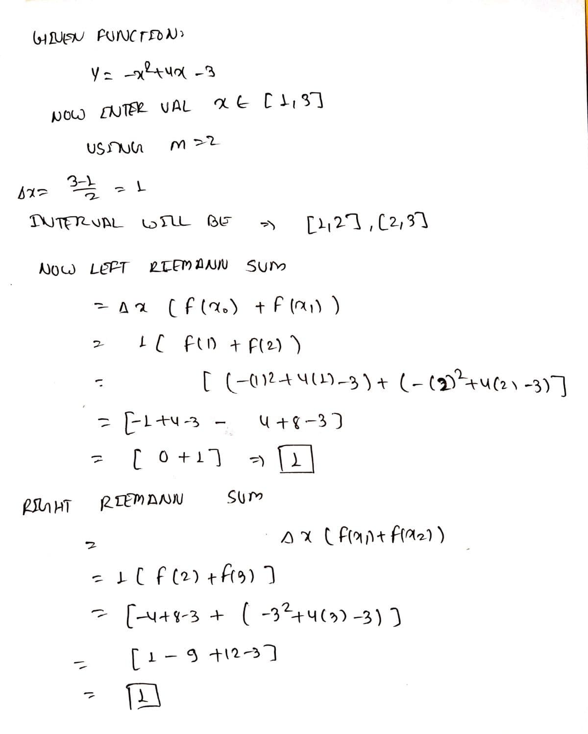 HUISN FUNCTEON
NOw ENTER VAL
てて W
INTERUAL wrL BE
[2,2],[2,3]
NOW LEFT
RTEMANN SUm
I[ fiD + F(2) )
[ (-012+4(1)-3)+ (-(2)²+u(2) -3)]
u+8-3)
[o+1]
RIEMANN
sum
Ax ( F(ant fraz))
- I( f (2) +frg ]
- [H+8-3 + ( -3?+4(3)-3)]
[1-9 +12-3
9 t12-3]
