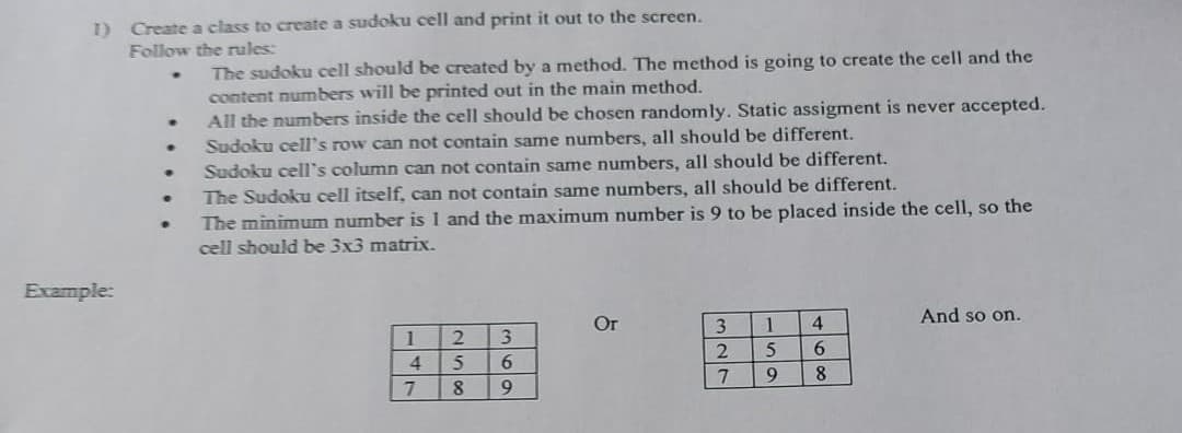 1) Create a class to create a sudoku cell and print it out to the screen.
Follow the rules:
Example:
.
.
.
·
•
The sudoku cell should be created by a method. The method is going to create the cell and the
content numbers will be printed out in the main method.
All the numbers inside the cell should be chosen randomly. Static assigment is never accepted.
Sudoku cell's row can not contain same numbers, all should be different.
Sudoku cell's column can not contain same numbers, all should be different.
The Sudoku cell itself, can not contain same numbers, all should be different.
The minimum number is 1 and the maximum number is 9 to be placed inside the cell, so the
cell should be 3x3 matrix.
1
4
7
3
6
8 9
2
5
Or
3
2
7
1 4
5
6
9
8
And so on.