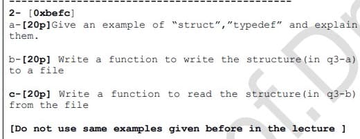 2- [Oxbefc]
a-[20p] Give an example of "struct","typedef" and explain
them.
b-[20p] Write a function to write the structure (in q3-a)
to a file
c-[20p] Write a function to read the structure (in q3-b)
from the file
[Do not use same examples given before in the lecture 1