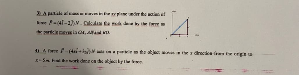 3) A particle of mass m moves in the xy plane under the action of
force F = (4î - 2))N. Calculate the work done by the force as
the particle moves in OA, AB and BO.
4) A force F=(4xi +3yj) N acts on a particle as the object moves in the x direction from the origin to
x= 5m. Find the work done on the object by the force.
