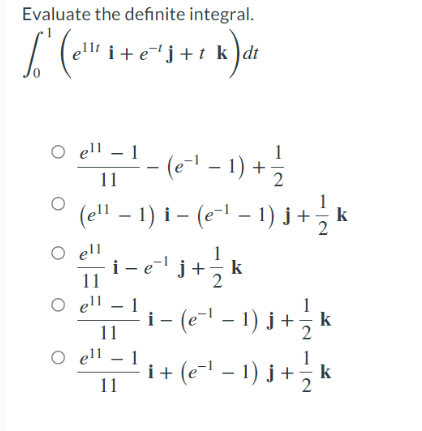 Evaluate the definite integral.
i+e"j+t k )dt
O ell – 1
- ("' - 1) +
(e- –
11
(ell – 1) i – (e-l – 1) j +
2
O ell
i-e' j+;!
1
k
2
11
O ell
– (e-1 – 1) j+¿ k
11
O ell
1
i 1
11
(e-l – 1) j +
1
k
