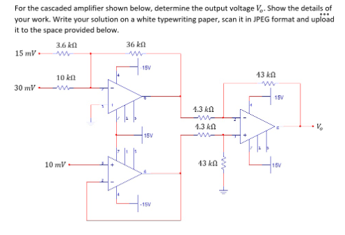 For the cascaded amplifier shown below, determine the output voltage V.. Show the details of
your work. Write your solution on a white typewriting paper, scan it in JPEG format and upioad
it to the space provided below.
3.6 kn
36 kl
15 mV.
15V
10 kn
13 kn
30 πV
15V
1.3 kn
1.3 kn
15V
10 mV
13 kn
15V
-15V
