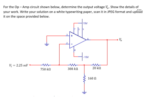 For the Op - Amp circuit shown below, determine the output voltage V.. Show the details of
your work. Write your solution on a white typewriting paper, scan it in JPEG format and upload
it on the space provided below.
15V
-15V
V - 2.25 mV
750 kn
300 ka
20 kl
160 N
