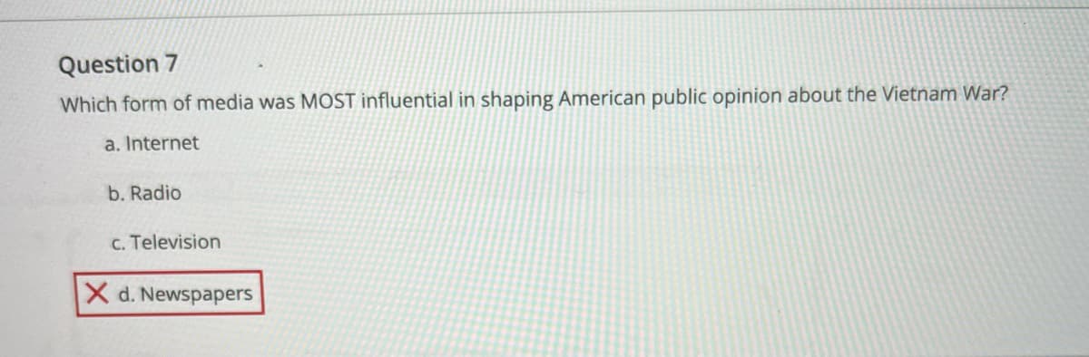 Question 7
Which form of media was MOST influential in shaping American public opinion about the Vietnam War?
a. Internet
b. Radio
c. Television
X d. Newspapers
