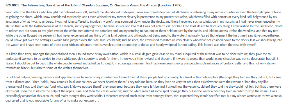 SOURCE: The Interesting Narrative of the Life of Olaudah Equiano, Or Gustavus Vassa, the African (London, 1789).
Soon after this the blacks who brought me onboard went off, and left me abandoned to despair. I now saw myself deprived of all chance of returning to my native country, or even the least glimpse of hope
of gaining the shore, which I now considered as friendly; and I even wished for my former slavery in preference to my present situation, which was filled with horrors of every kind, still heightened by my
ignorance of what l was to undergo. I was not long suffered to indulge my grief; I was soon put down under the decks, and there I received such a salutation in my nostrils as I had never experienced in my
life: so that, with the loathsomeness of the stench, and crying together, I
I became so:
so sick and low that I was not able to eat, nor had I the least desire to taste any thing. I now wished for the last friend, death,
to relieve me; but soon, to my grief, two of the white men offered me eatables; and, on my refusing to eat, one of them held me fast by the hands, and laid me across I think the windlass, and tied my feet,
while the other flogged me severely. I had never experienced any thing of this kind before; and although, not being used to the water, I naturally feared that element the first time I saw it, yet nevertheless,
could I have got over the nettings, I would have jumped over the side, but I could not; and, besides, the crew used to watch us very closely who were not chained down to the decks, lest we should leap into
the water: and I have seen some of these poor African prisoners most severely cut for attempting to do so, and hourly whipped for not eating. This indeed was often the case with myself.
In a little time after, amongst the poor chained men, I found some of my own nation, which in a small degree gave ease to my mind. I inquired of these what was to be done with us; they gave me to
understand we were to be carried to these white people's country to work for them. I then was a little revived, and thought, if it were no worse than working, my situation was not so desperate: but still I
feared I should be put to death, the white people looked and acted, as I thought, in so savage a manner; for I had never seen among any people such instances of brutal cruelty; and this not only shown
towards us blacks, but also to some of the whites themselves....
I could not help expressing my fears and apprehensions to some of my countrymen: I asked them if these people had no country, but lived in this hollow place (the ship): they told me they did not, but came
from a distant one. 'Then, said I, 'how comes it in all our country we never heard of them?' They told me because they lived so very far off. I then asked where were their women? had they any like
themselves? I was told they had: 'and why, said I, 'do we not see them?' they answered, because they were left behind. I asked how the vessel could go? they told me they could not tell; but that there were
cloths put upon the masts by the help of the ropes I saw, and then the vessel went on; and the white men had some spell or magic they put in the water when they liked in order to stop the vessel. I was
exceedingly amazed at this account, and really thought they were spirits. I therefore wished much to be from amongst them, for I expected they would sacrifice me: but my wishes were vain; for we were so
quartered that it was impossible for any of us to make our escape....
