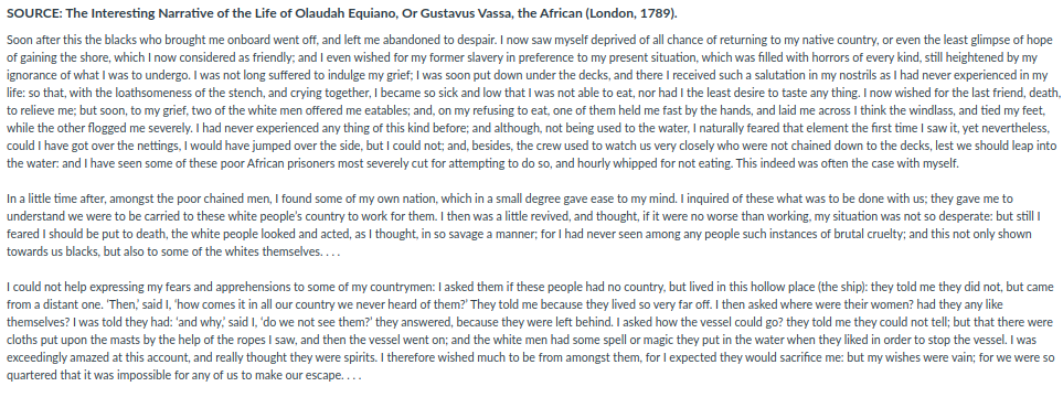 SOURCE: The Interesting Narrative of the Life of Olaudah Equiano, Or Gustavus Vassa, the African (London, 1789).
Soon after this the blacks who brought me onboard went off, and left me abandoned to despair. I now saw myself deprived of all chance of returning to my native country, or even the least glimpse of hope
of gaining the shore, which I now considered as friendly; and I even wished for my former slavery in preference to my present situation, which was filled with horrors of every kind, still heightened by my
ignorance of what I was to undergo. I was not long suffered
life: so that, with the loathsomeness of the stench, and crying together, I became so sick and low that I was not able to eat, nor had I the least desire to taste any thing. I now wished for the last friend, death,
to relieve me; but soon, to my grief, two of the white men offered me eatables; and, on my refusing to eat, one of them held me fast by the hands, and laid me across I think the windlass, and tied my feet,
while the other flogged me severely. I had never experienced any thing of this kind before; and although, not being used to the water, I naturally feared that element the first time I saw it, yet nevertheless,
could I have got over the nettings, I would have jumped over the side, but I could not; and, besides, the crew used to watch us very closely who were not chained down to the decks, lest we should leap into
indulge my grief; I was soon put down under the decks, and there I received such a salutation in my nostrils as I had never experienced in my
the water: and I have seen some of these poor African prisoners most severely cut for attempting to do so, and hourly whipped for not eating. This indeed was often the case with myself.
In a little time after, amongst the poor chained men, I found some of my own nation, which in a small degree gave ease to my mind. I inquired of these what was to be done with us; they gave me to
understand we were to be carried to these white people's country to work for them. I then was a little revived, and thought, if it were no worse than working, my situation was not so desperate: but still I
feared I should be put to death, the white people looked and acted, as I thought, in so savage a manner; for I had never seen among any people such instances of brutal cruelty; and this not only shown
towards us blacks, but also to some of the whites themselves....
I could not help expressing my fears and apprehensions to some of my countrymen: I asked them if these people had no country, but lived in this hollow place (the ship): they told me they did not, but came
from a distant one. 'Then, said I, 'how comes it in all our country we never heard of them?' They told me because they lived so very far off. I then asked where were their women? had they any like
themselves? I was told they had: 'and why, said I, 'do we not see them?' they answered, because they were left behind. I asked how the vessel could go? they told me they could not tell; but that there were
cloths put upon the masts by the help of the ropes I saw, and then the vessel went on; and the white men had some spell or magic they put in the water when they liked in order to stop the vessel. I was
exceedingly amazed at this account, and really thought they were spirits. I therefore wished much to be from amongst them, for I expected they would sacrifice me: but my wishes were vain; for we were so
quartered that it was impossible for any of us to make our escape....
