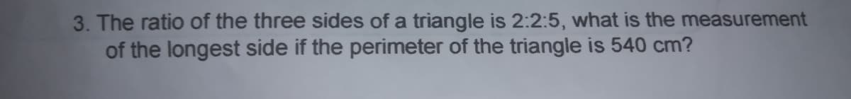 3. The ratio of the three sides of a triangle is 2:2:5, what is the measurement
of the longest side if the perimeter of the triangle is 540 cm?
