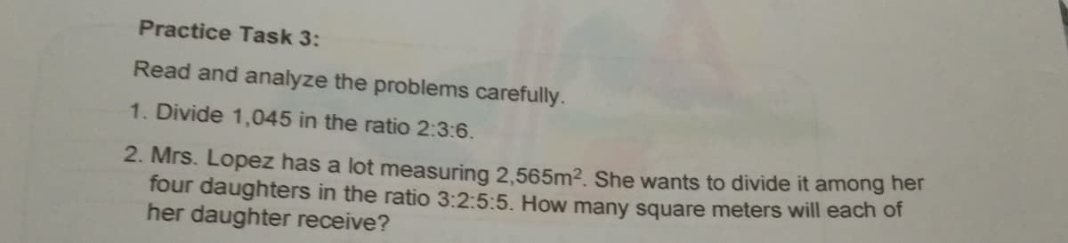 Practice Task 3:
Read and analyze the problems carefully.
1. Divide 1,045 in the ratio 2:3:6.
2. Mrs. Lopez has a lot measuring 2,565m2. She wants to divide it among her
four daughters in the ratio 3:2:5:5. How many square meters will each of
her daughter receive?
