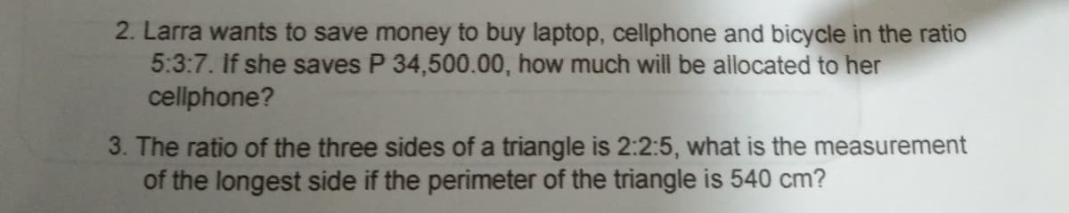 2. Larra wants to save money to buy laptop, cellphone and bicycle in the ratio
5:3:7. If she saves P 34,500.00, how much will be allocated to her
cellphone?
3. The ratio of the three sides of a triangle is 2:2:5, what is the measurement
of the longest side if the perimeter of the triangle is 540 cm?
