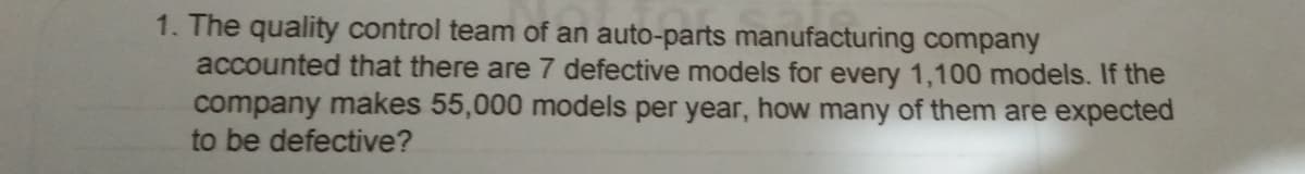 1. The quality control team of an auto-parts manufacturing company
accounted that there are 7 defective models for every 1,100 models. If the
company makes 55,000 models per year, how many of them are expected
to be defective?
