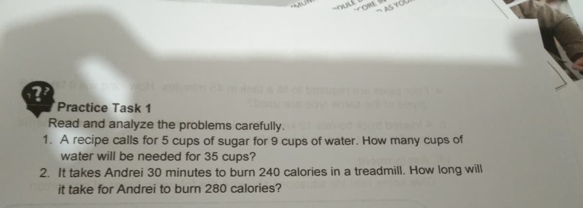 MU
OULE
ORE
AS YO
??
Practice Task 1
Read and analyze the problems carefully.
1. A recipe calls for 5 cups of sugar for 9 cups of water. How many cups of
pnovoH estunim ei nals of benupe.os
smea
water will be needed for 35 cups?
2. It takes Andrei 30 minutes to burn 240 calories in a treadmill. How long will
it take for Andrei to burn 280 calories?
