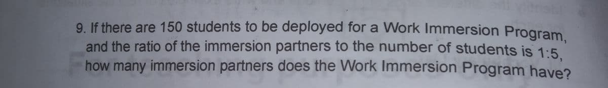 9. If there are 150 students to be deployed for a Work Immersion Program
and the ratio of the immersion partners to the number of students is 1:5
how many immersion partners does the Work Immersion Program have?
