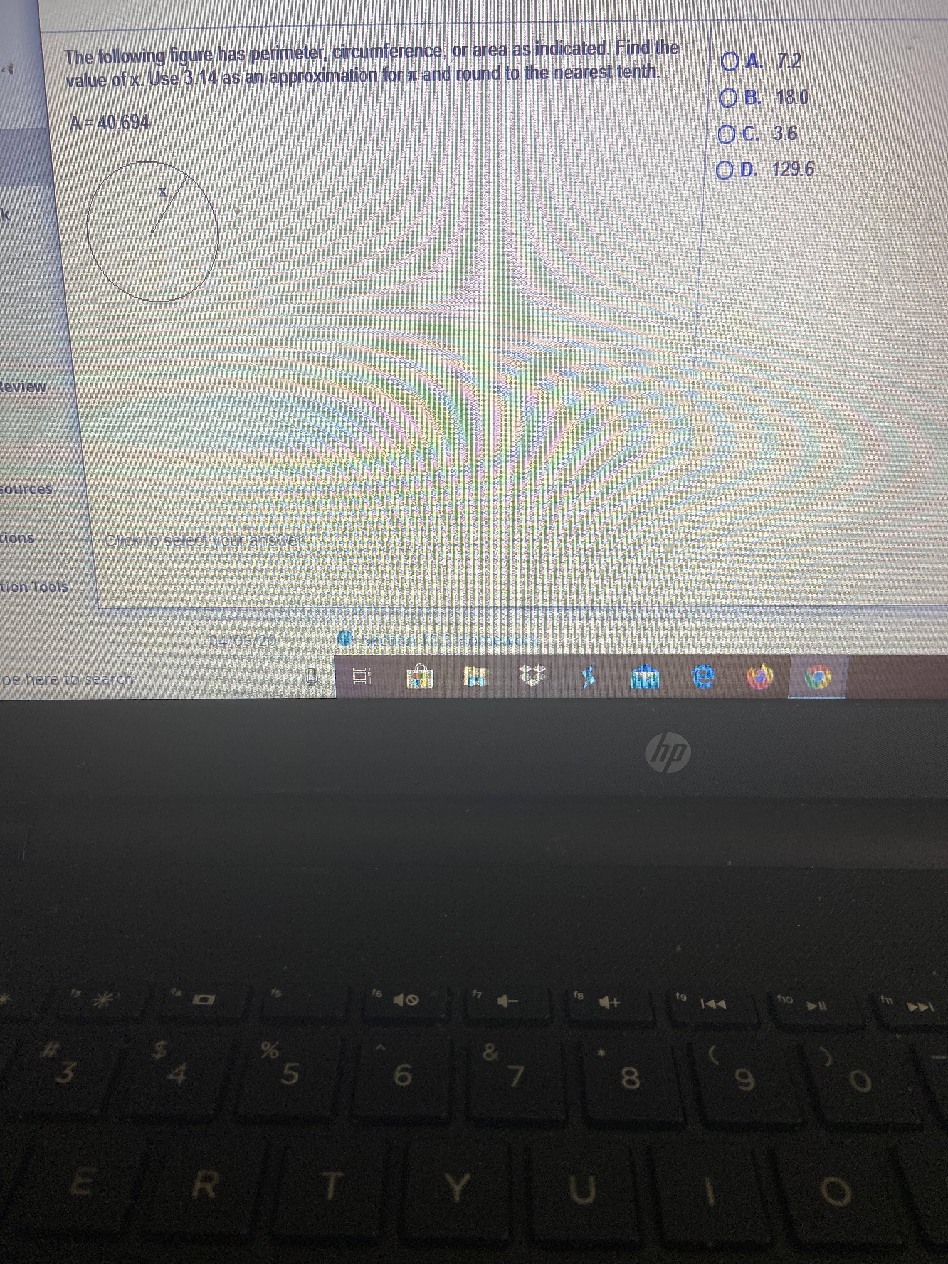The following figure has perimeter, circumference, or area as indicated. Find the
value of x. Use 3.14 as an approximation for x and round to the nearest tenth.
O A. 7.2
O B. 18.0
A=40.694
OC. 3.6
O D. 129.6
Review
Sources
ions
Click to select your answer.
tion Tools
04/06/20
Section 10,5 Homework
pe here to search
hp
t9
144
16
17
ho
13
10
&
80
69
ER
Y U
