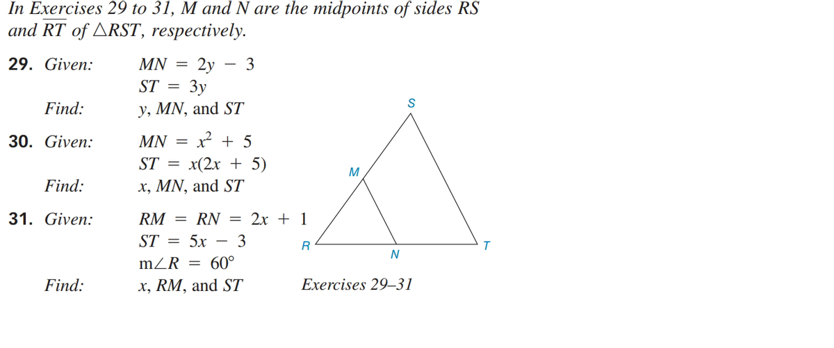 In Exercises 29 to 31, M and N are the midpoints of sides RS
and RT of ARST, respectively.
29. Given:
2y
Зу
y, MN, and ST
MN
3
ST
S
Find:
30. Given:
MN
x + 5
ST =
x(2x + 5)
M
Find:
x, MN, and ST
31. Given:
RM
RN
2х + 1
ST =
5x
3
N
mZR =
60°
Find:
х, RM, and ST
Exe
9–31
