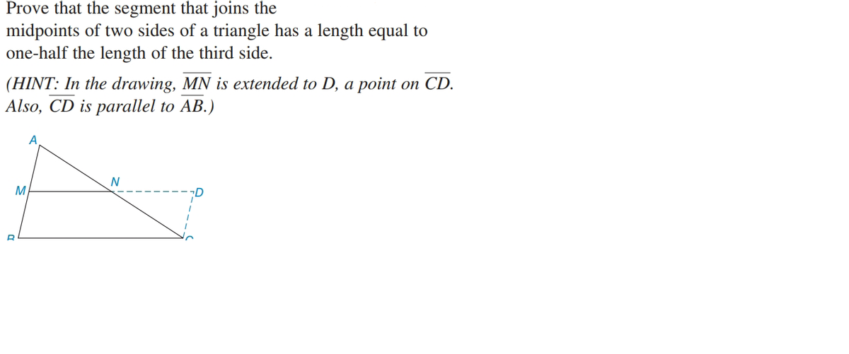 Prove that the segment that joins the
midpoints of two sides of a triangle has a length equal to
one-half the length of the third side.
(HINT: In the drawing, MN is extended to D, a point on CD.
Also, CD is parallel to AB.)
N
