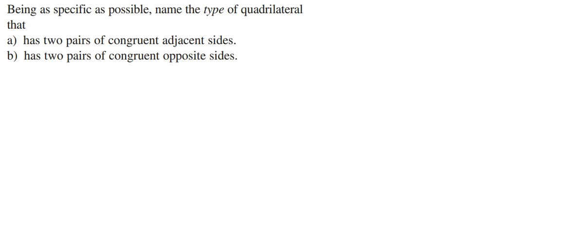 Being as specific as possible, name the type of quadrilateral
that
a) has two pairs of congruent adjacent sides.
b) has two pairs of congruent opposite sides.
