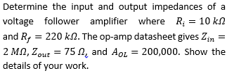 Determine the input and output impedances of a
voltage follower amplifier where R; = 10 kn
and R; = 220 kN. The op-amp datasheet gives Zin
2 MN, Zout = 75 N, and AoL = 200,000. Show the
details of your work.
