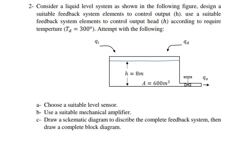 2- Consider a liquid level system as shown in the following figure, design a
suitable feedback system elements to control output (h). use a suitable
feedback system elements to control output head (h) according to require
temperture (Ta = 300°). Attempt with the following:
qi
h = 8m
A = 600m2
a- Choose a suitable level sensor.
b- Use a suitable mechanical amplifier.
c- Draw a sckematic diagram to discribe the complete feedback system, then
draw a complete block diagram.
