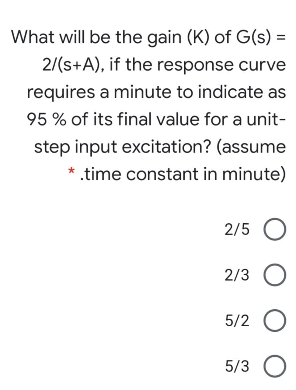 What will be the gain (K) of G(s) =
%3D
2/(s+A), if the response curve
requires a minute to indicate as
95 % of its final value for a unit-
step input excitation? (assume
* .time constant in minute)
2/5 O
2/3
5/2 O
5/3 O

