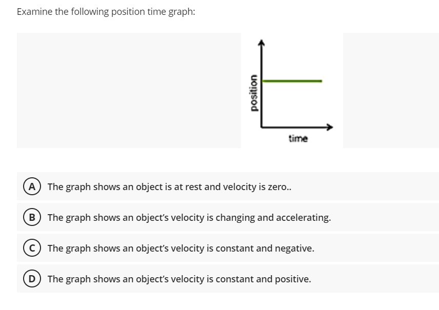 Examine the following position time graph:
time
(A The graph shows an object is at rest and velocity is zero..
The graph shows an object's velocity is changing and accelerating.
C The graph shows an object's velocity is constant and negative.
The graph shows an object's velocity is constant and positive.
position
