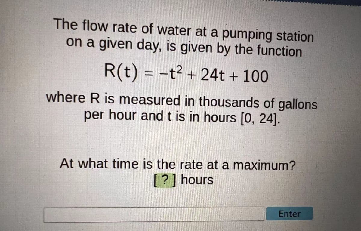 The flow rate of water at a pumping station
on a given day, is given by the function
R(t) = -t² + 24t + 100
where R is measured in thousands of gallons
per hour and t is in hours [0, 24].
At what time is the rate at a maximum?
[?] hours
Enter
