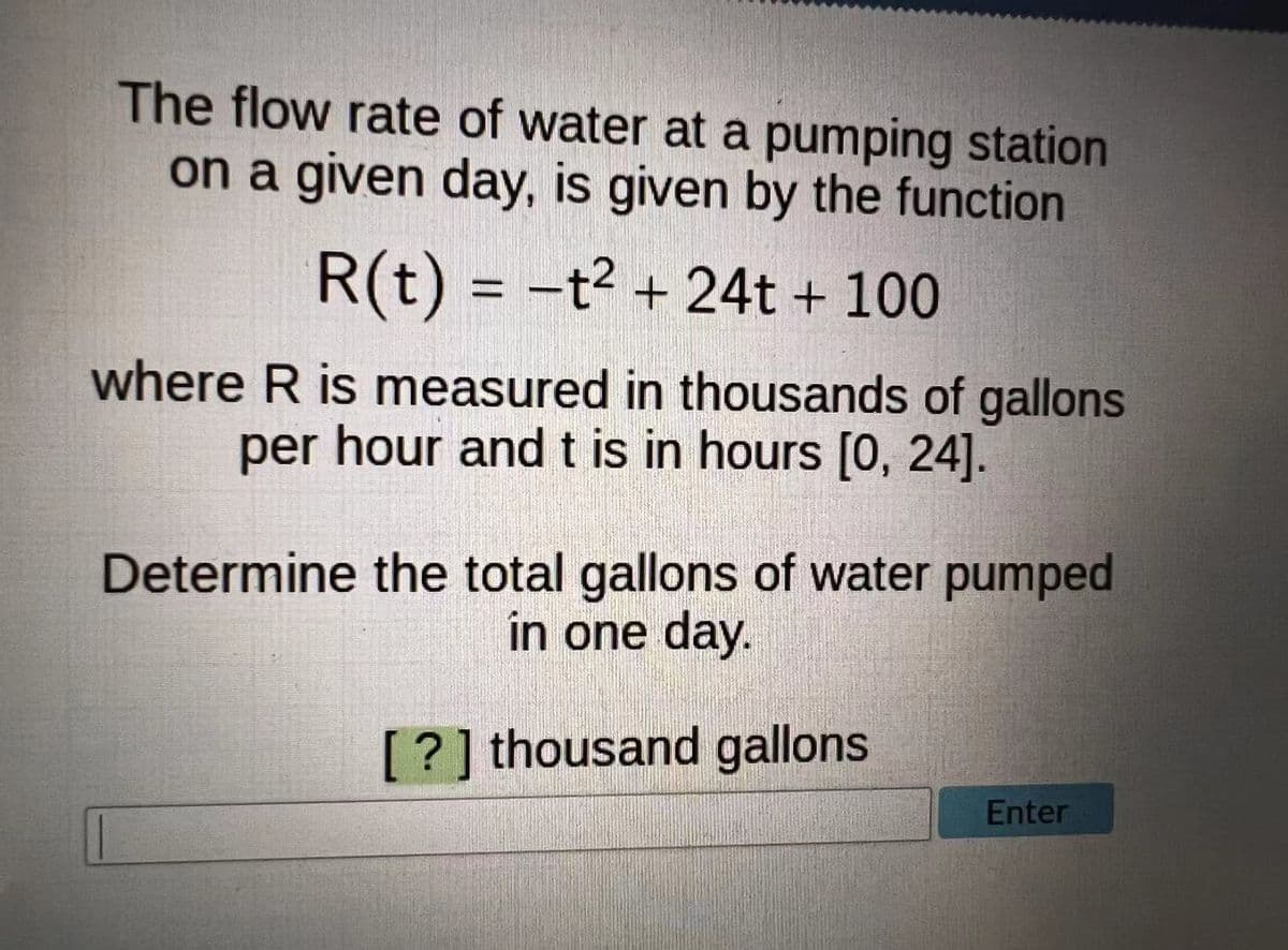 The flow rate of water at a pumping station
on a given day, is given by the function
R(t) = -t² + 24t + 100
where R is measured in thousands of gallons
per hour andt is in hours [0, 24].
Determine the total gallons of water pumped
in one day.
[?] thousand gallons
Enter
