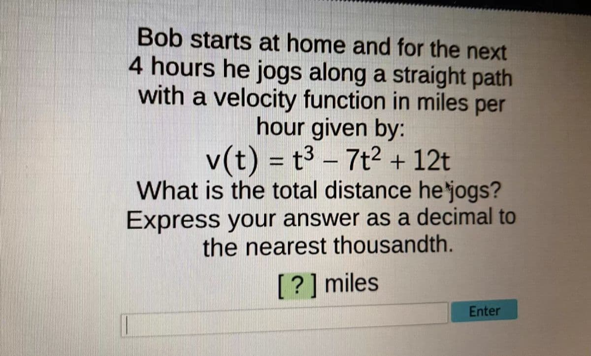 Bob starts at home and for the next
4 hours he jogs along a straight path
with a velocity function in miles per
hour given by:
v(t) = t³ – 7t2 + 12t
What is the total distance he'jogs?
Express your answer as a decimal to
the nearest thousandth.
[?] miles
Enter
