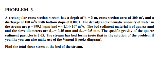 PROBLEM. 3
A rectangular cross-section stream has a depth of h = 3 m, cross-section area of 200 m², and a
discharge of 100 m³/s with bottom slope of 0.0001. The density and kinematic viscosity of water in
the stream are p = 999.1 kg/m³and v= 1.14×106 m²/s. The bed sediment material is of quartz sand
and the sieve diameters are d35= 0.25 mm and das = 0.5 mm. The specific gravity of the quartz
sediment particles is 2.65. The stream has bed forms (note that in the solution of the problem if
you like you can also make use of the Vanoni-Brooks diagram).
Find the total shear stress at the bed of the stream.