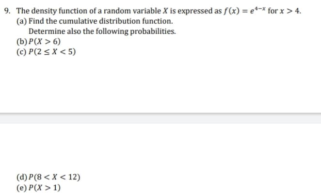 9. The density function of a random variable X is expressed as f(x) = e*-x for x > 4.
(a) Find the cumulative distribution function.
Determine also the following probabilities.
(b) P(X > 6)
(c) P(2 < X < 5)
(d) P(8 < X < 12)
(e) P(X > 1)
