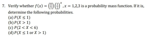 7. Verify whether f(x) = (÷) G)" ,x = 1,2,3 is a probability mass function. If it is,
determine the following probabilities.
(a) P(X < 1)
(b) P(X > 1)
(c) P(2 < X < 6)
(d) P(X <1 or X > 1)
