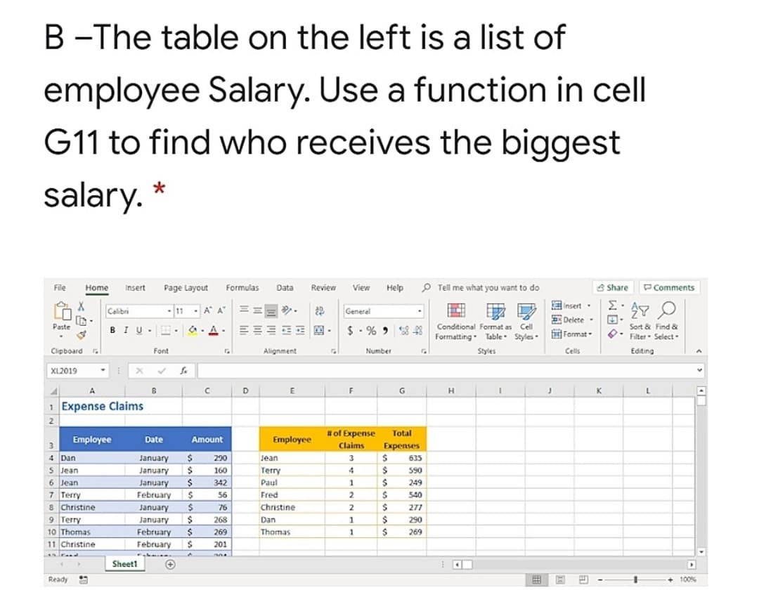 B -The table on the left is a list of
employee Salary. Use a function in cell
G11 to find who receives the biggest
salary. *
P Tell me what you want to do
8 Share
PComments
File
Home
Insert
Page Layout
Formulas
Data
Review
View
Help
EInsert.
Calibri
- 11 - A A"
===.
General
11
R Delete-
Paste
Conditional Format as Cell
Sort & Find &
BIU
$ - % 2 8 48
Formatting. Table Styles Format-
Filter- Select.
Clipboard .
Font
Alignment
Number
Styles
Cells
Editing
XL2019
A.
B
D
E
G
H.
K
1 Expense Claims
2
# of Expense
Total
Employee
Date
Amount
Employee
Claims
Expenses
4 Dan
January
2$
290
Jean
3
635
5 Jean
January
160
Terry
4
590
6 Jean
7 Terry
8 Christine
9 Terry
10 Thomas
11 Christine
January
342
Paul
249
February
24
56
Fred
2
540
January
76
Christine
2
277
268
290
January
February
Dan
269
Thomas
269
February
201
Sheet1
Ready
田 国四
+100%
以自。
