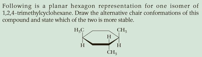 Following is a planar hexagon representation for one isomer of
1,2,4-trimethylcyclohexane. Draw the alternative chair conformations of this
compound and state which of the two is more stable.
H,C
CH3
H
H
H
CH3
