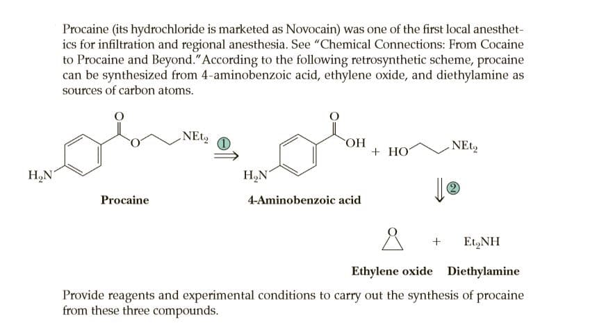 Procaine (its hydrochloride is marketed as Novocain) was one of the first local anesthet-
ics for infiltration and regional anesthesia. See "Chemical Connections: From Cocaine
to Procaine and Beyond."According to the following retrosynthetic scheme, procaine
can be synthesized from 4-aminobenzoic acid, ethylene oxide, and diethylamine as
sources of carbon atoms.
HO.
+ HO
NEt,
H,N
H,N'
Procaine
4-Aminobenzoic acid
Et,NH
Ethylene oxide Diethylamine
Provide reagents and experimental conditions to carry out the synthesis of procaine
from these three compounds.
