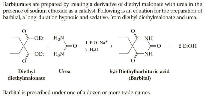 Barbiturates are prepared by treating a derivative of diethyl malonate with urea in the
presence of sodium ethoxide as a catalyst. Following is an equation for the preparation of
barbital, a long-duration hypnotic and sedative, from diethyl diethylmalonate and urea.
-OEt
H,N
-NH
1. EtO-Na+
+ 2 ELOH
2. Н,О
-OEt
H,N
-NH
Diethyl
diethylmalonate
Urea
5,5-Diethylbarbituric acid
(Barbital)
Barbital is prescribed under one of a dozen or more trade names.
