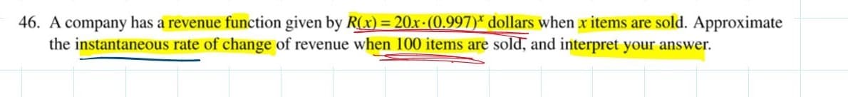 46. A company has a revenue function given by R(x) = 20x-(0.997)* dollars when x items are sold. Approximate
the instantaneous rate of change of revenue when 100 items are sold, and interpret your answer.
