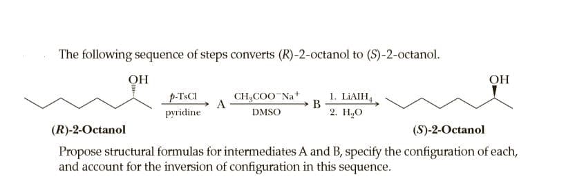 The following sequence of steps converts (R)-2-octanol to (S)-2-octanol.
ОН
ОН
p-TSCI
CH,COO Na+
A
1. LIAIH,
pyridine
DMSO
2. H,О
(R)-2-Octanol
(S)-2-Octanol
Propose structural formulas for intermediates A and B, specify the configuration of each,
and account for the inversion of configuration in this sequence.
