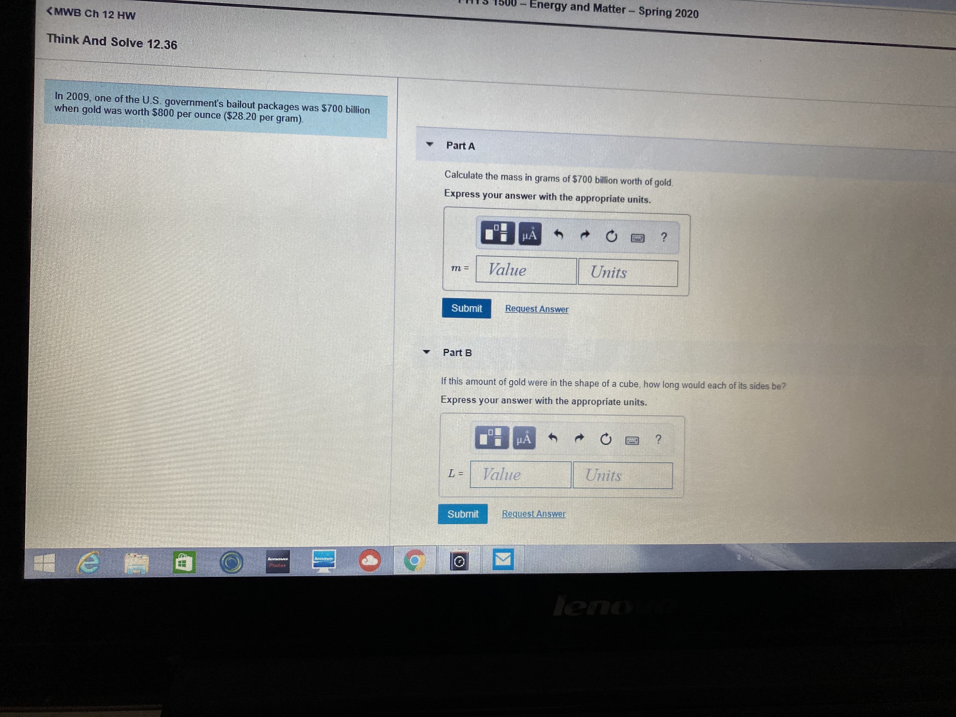Energy and Matter- Spring 2020
(MWB Ch 12 HW
Think And Solve 12.36
In 2009, one of the U.S. government's bailout packages was $700 billion
when gold was worth $800 per ounce ($28.20 per gram).
Part A
Calculate the mass in grams of $700 billion worth of gold.
Express your answer with the appropriate units.
HA
Value
Units
т 3
Submit
Request Answer
Part B
If this amount of gold were in the shape of a cube, how long would each of its sides be?
Express your answer with the appropriate units.
HA
Value
Units
Submit
Request Answer
leno
