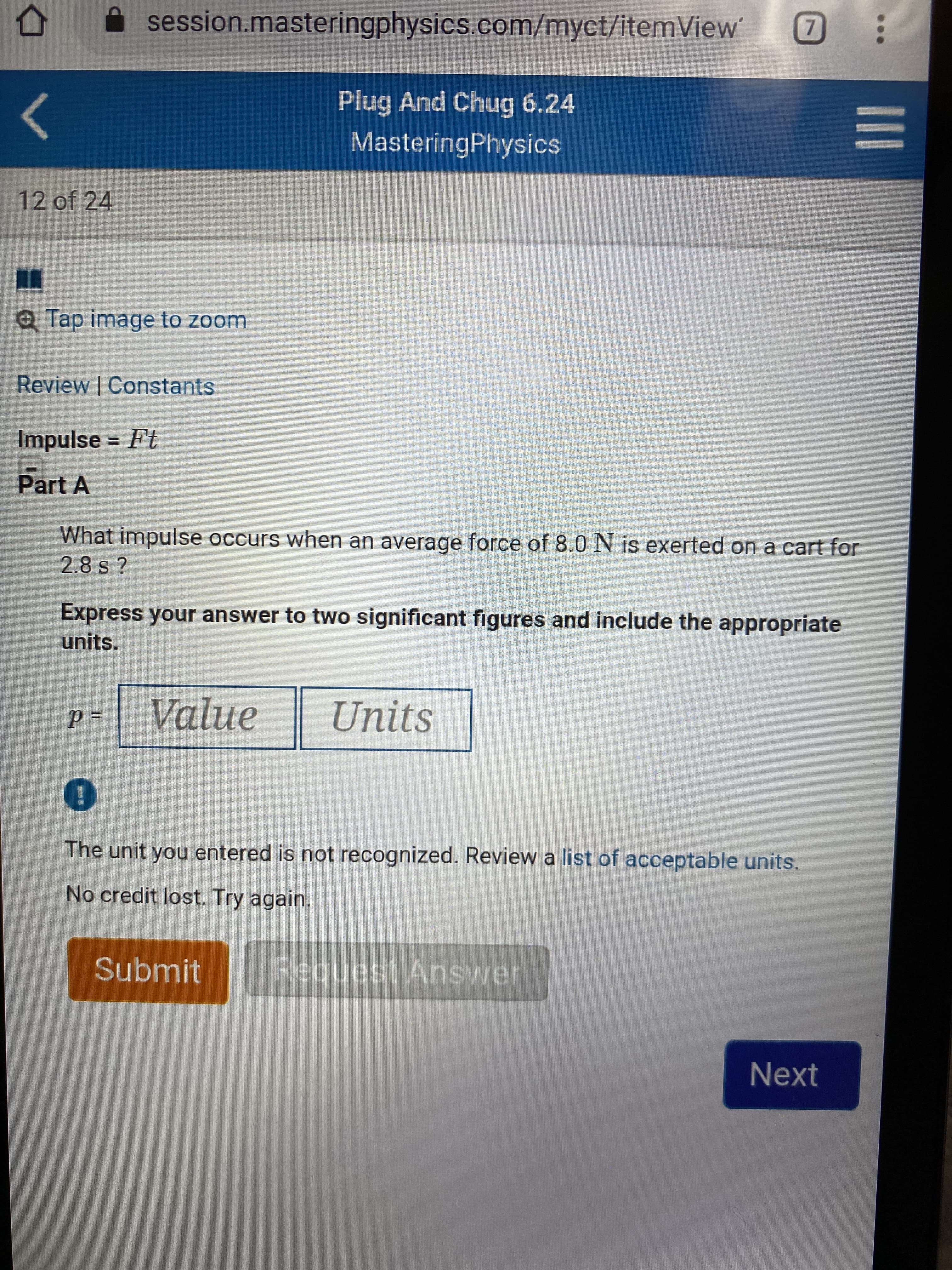 session.masteringphysics.com/myct/itemView
7
Plug And Chug 6.24
MasteringPhysics
12 of 24
QTap image to zoom
Review | Constants
Impulse = Ft
Part A
What impulse occurs when an average force of 8.0 N is exerted on a cart for
2.8 s ?
Express your answer to two significant figures and include the appropriate
units.
Value
Units
The unit you entered is not recognized. Review a list of acceptable units.
No credit lost. Try again.
Request Answer
Submit
Next
1II
