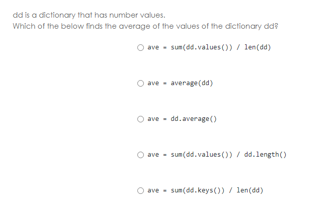 dd is a dictionary that has number values.
Which of the below finds the average of the values of the dictionary dd?
ave = sum(dd.values ()) / len(dd)
average (dd)
ave =
dd.average ()
ave =
sum(dd.values ()) / dd.length()
ave =
sum(dd.keys ()) / len(dd)
ave =
